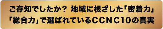 ご存知でしたか？地域に根ざした「密着力」「総合力」で選ばれているCCNC10の真実