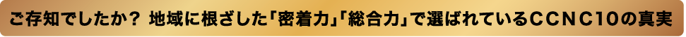 ご存知でしたか？地域に根ざした「密着力」「総合力」で選ばれているCCNC10の真実