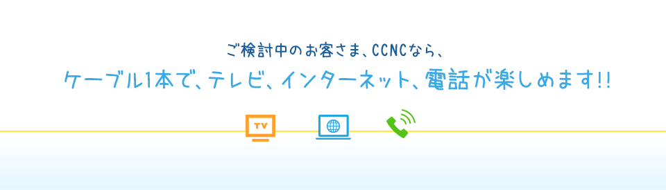 ご検討中のお客さま、CCNCなら、ケーブル1本で、インターネット、テレビ、電話が楽しめます!!