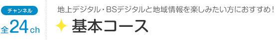 チャンネル全24ch「基本コース」地上デジタル・BSデジタルと地域情報を楽しみたい方におすすめ！