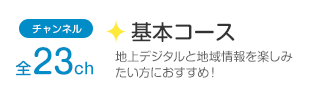 チャンネル全23ch「基本コース」地上デジタルと地域情報を楽しみたい方におすすめ！