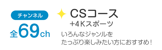 チャンネル全69ch「CSコース+4Kスポーツ」幅広いジャンルを観たい方におすすめ！