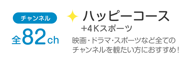 チャンネル全82ch「ハッピーコース+スポーツ4K」映画・ドラマ・スポーツなど全てのチャンネルを観たい方におすすめ！