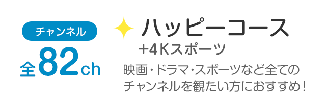 チャンネル全82ch「ハッピーコース+4Kスポーツ」映画・ドラマ・スポーツなど全てのチャンネルを観たい方におすすめ！